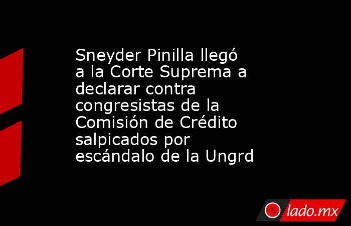 Sneyder Pinilla llegó a la Corte Suprema a declarar contra congresistas de la Comisión de Crédito salpicados por escándalo de la Ungrd. Noticias en tiempo real