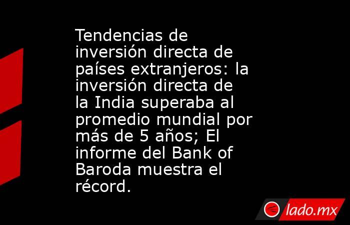 Tendencias de inversión directa de países extranjeros: la inversión directa de la India superaba al promedio mundial por más de 5 años; El informe del Bank of Baroda muestra el récord.. Noticias en tiempo real