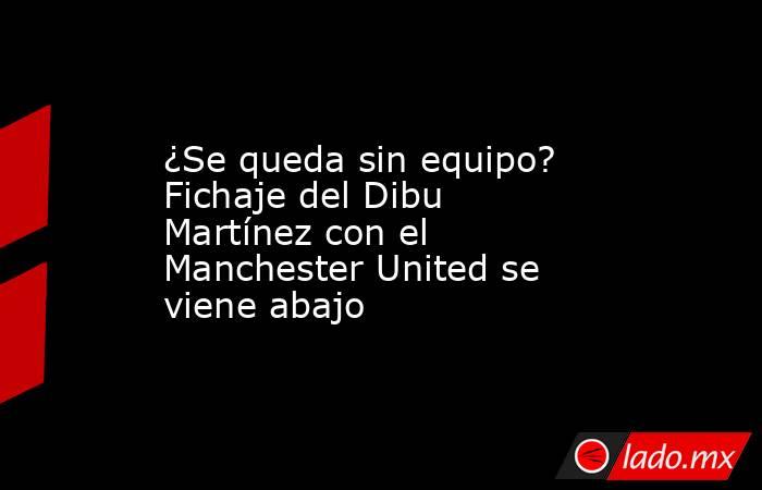 ¿Se queda sin equipo? Fichaje del Dibu Martínez con el Manchester United se viene abajo. Noticias en tiempo real