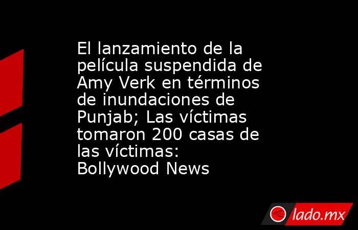 El lanzamiento de la película suspendida de Amy Verk en términos de inundaciones de Punjab; Las víctimas tomaron 200 casas de las víctimas: Bollywood News. Noticias en tiempo real