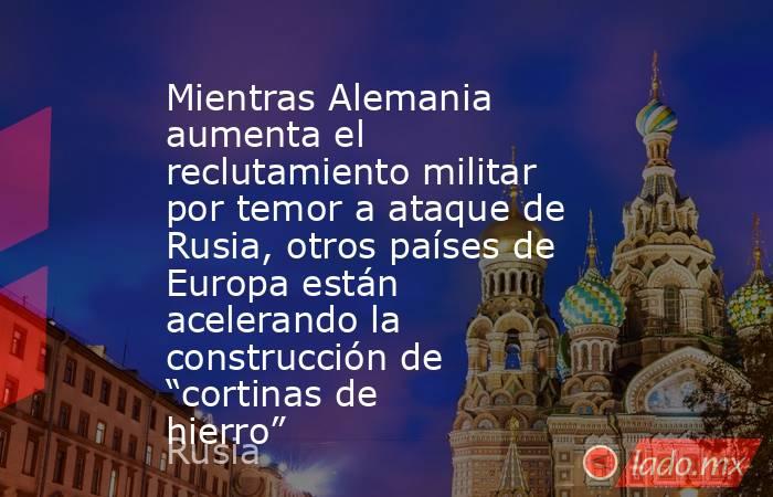 Mientras Alemania aumenta el reclutamiento militar por temor a ataque de Rusia, otros países de Europa están acelerando la construcción de “cortinas de hierro”. Noticias en tiempo real