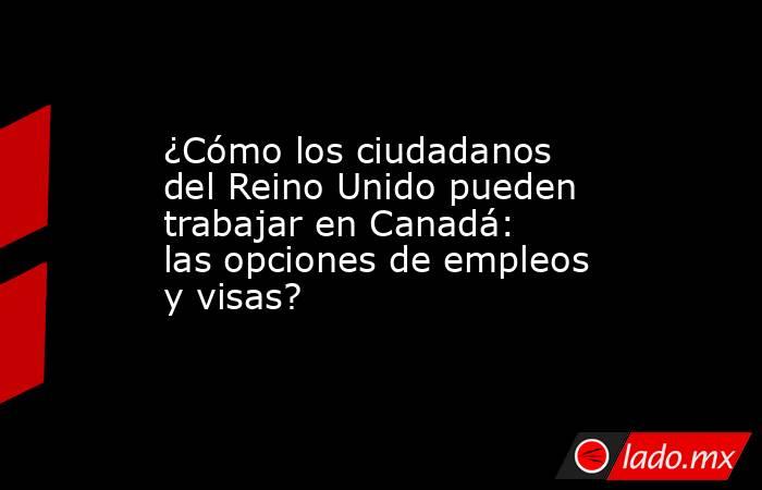 ¿Cómo los ciudadanos del Reino Unido pueden trabajar en Canadá: las opciones de empleos y visas?. Noticias en tiempo real
