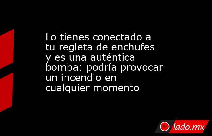 Lo tienes conectado a tu regleta de enchufes y es una auténtica bomba: podría provocar un incendio en cualquier momento. Noticias en tiempo real