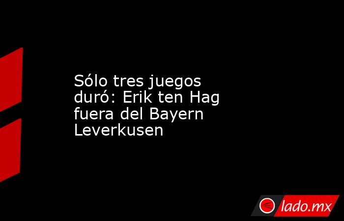 Sólo tres juegos duró: Erik ten Hag fuera del Bayern Leverkusen. Noticias en tiempo real