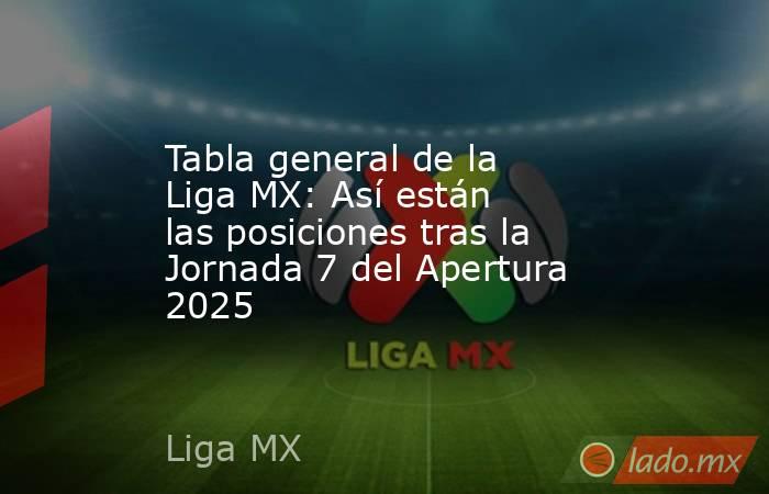 Tabla general de la Liga MX: Así están las posiciones tras la Jornada 7 del Apertura 2025. Noticias en tiempo real