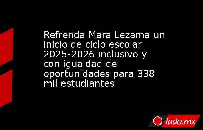 Refrenda Mara Lezama un inicio de ciclo escolar 2025-2026 inclusivo y con igualdad de oportunidades para 338 mil estudiantes. Noticias en tiempo real