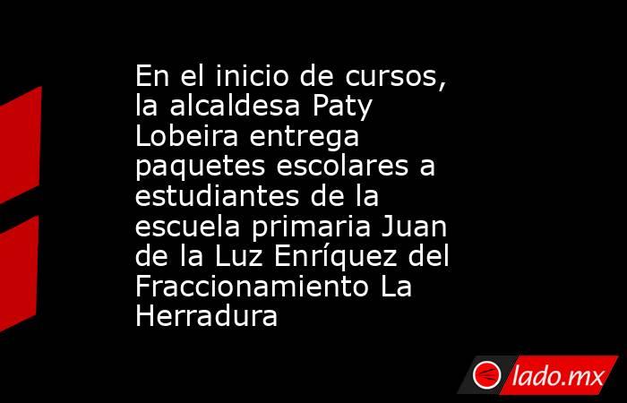 En el inicio de cursos, la alcaldesa Paty Lobeira entrega paquetes escolares a estudiantes de la escuela primaria Juan de la Luz Enríquez del Fraccionamiento La Herradura. Noticias en tiempo real