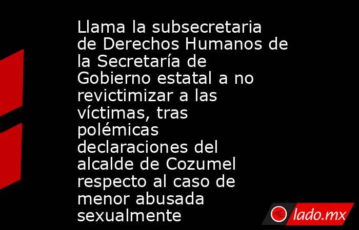Llama la subsecretaria de Derechos Humanos de la Secretaría de Gobierno estatal a no revictimizar a las víctimas, tras polémicas declaraciones del alcalde de Cozumel respecto al caso de menor abusada sexualmente. Noticias en tiempo real