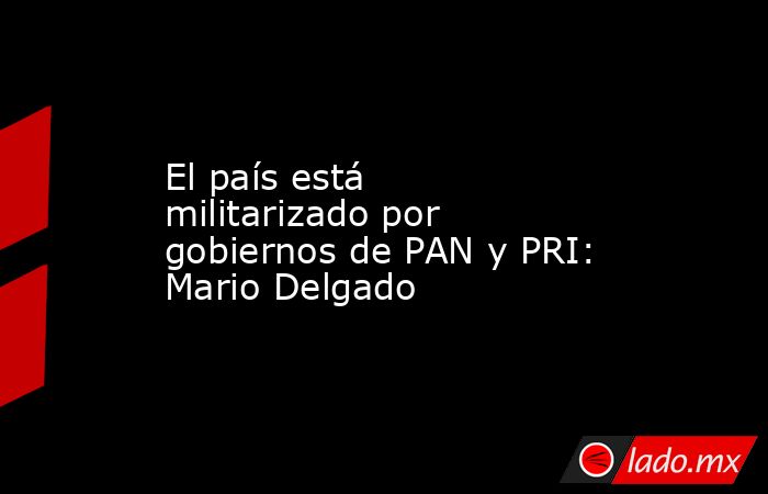 El país está militarizado por gobiernos de PAN y PRI: Mario Delgado. Noticias en tiempo real
