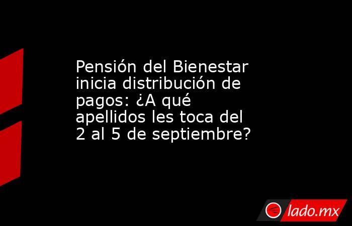 Pensión del Bienestar inicia distribución de pagos: ¿A qué apellidos les toca del 2 al 5 de septiembre?. Noticias en tiempo real