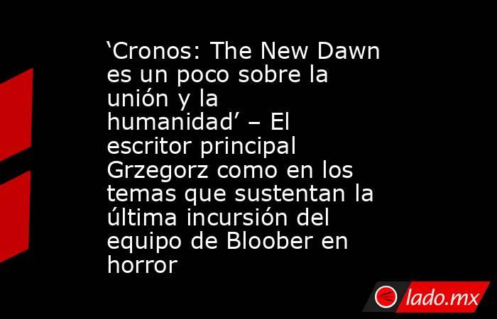 ‘Cronos: The New Dawn es un poco sobre la unión y la humanidad’ – El escritor principal Grzegorz como en los temas que sustentan la última incursión del equipo de Bloober en horror. Noticias en tiempo real