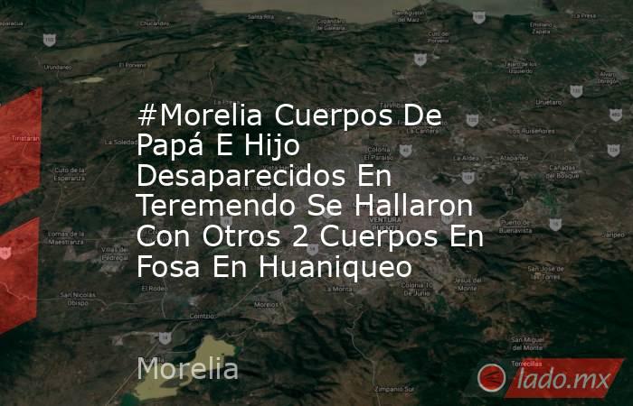 #Morelia Cuerpos De Papá E Hijo Desaparecidos En Teremendo Se Hallaron Con Otros 2 Cuerpos En Fosa En Huaniqueo . Noticias en tiempo real
