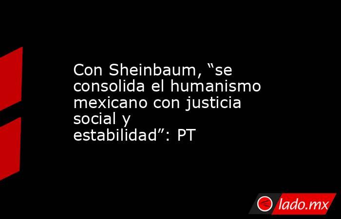 Con Sheinbaum, “se consolida el humanismo mexicano con justicia social y estabilidad”: PT. Noticias en tiempo real