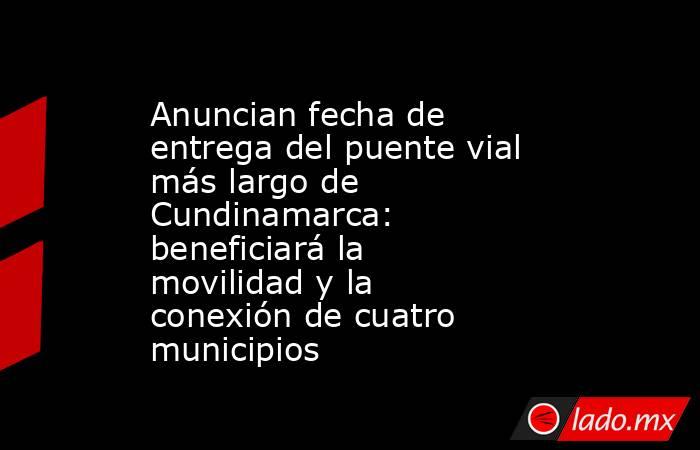 Anuncian fecha de entrega del puente vial más largo de Cundinamarca: beneficiará la movilidad y la conexión de cuatro municipios . Noticias en tiempo real
