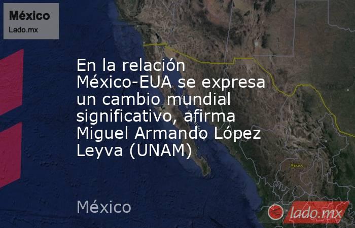 En la relación México-EUA se expresa un cambio mundial significativo, afirma Miguel Armando López Leyva (UNAM). Noticias en tiempo real