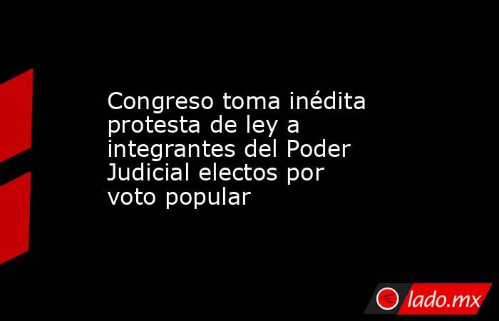 Congreso toma inédita protesta de ley a integrantes del Poder Judicial electos por voto popular. Noticias en tiempo real