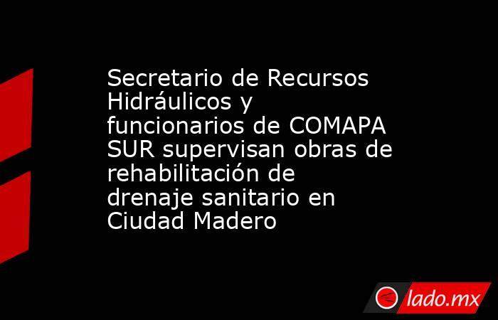 Secretario de Recursos Hidráulicos y funcionarios de COMAPA SUR supervisan obras de rehabilitación de drenaje sanitario en Ciudad Madero. Noticias en tiempo real
