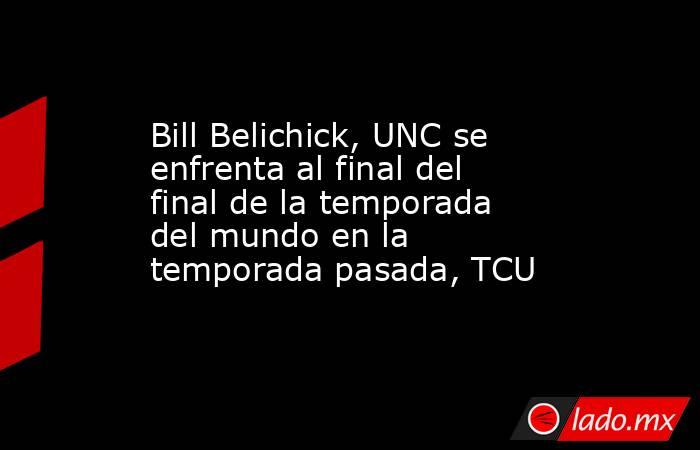 Bill Belichick, UNC se enfrenta al final del final de la temporada del mundo en la temporada pasada, TCU. Noticias en tiempo real