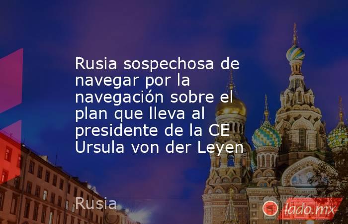 Rusia sospechosa de navegar por la navegación sobre el plan que lleva al presidente de la CE Ursula von der Leyen. Noticias en tiempo real
