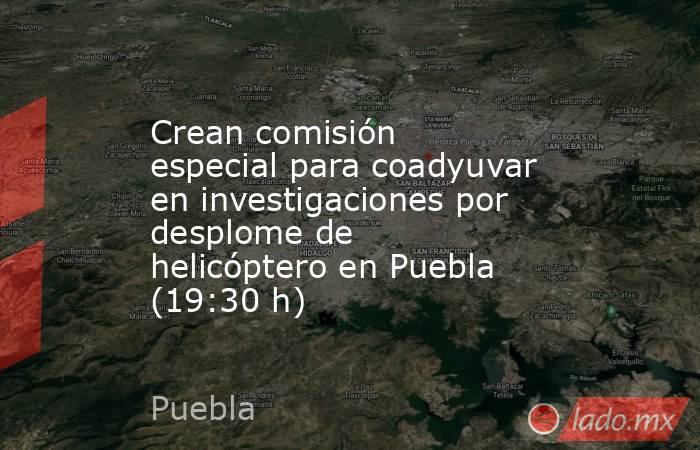 Crean comisión especial para coadyuvar en investigaciones por desplome de helicóptero en Puebla (19:30 h). Noticias en tiempo real
