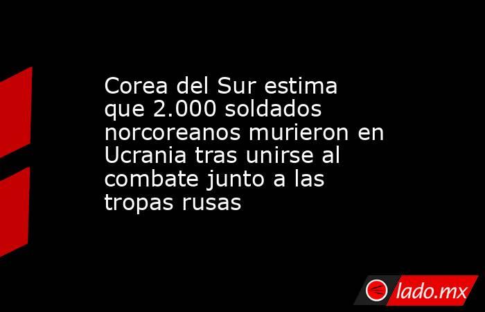Corea del Sur estima que 2.000 soldados norcoreanos murieron en Ucrania tras unirse al combate junto a las tropas rusas. Noticias en tiempo real