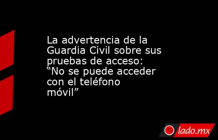 La advertencia de la Guardia Civil sobre sus pruebas de acceso: “No se puede acceder con el teléfono móvil”. Noticias en tiempo real