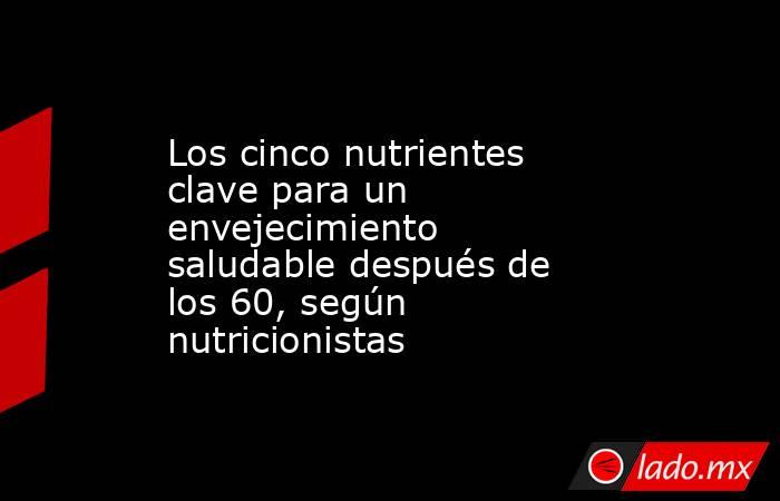 Los cinco nutrientes clave para un envejecimiento saludable después de los 60, según nutricionistas. Noticias en tiempo real