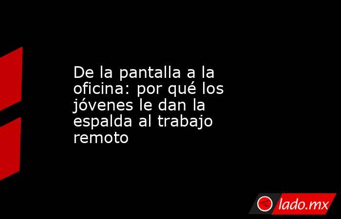 De la pantalla a la oficina: por qué los jóvenes le dan la espalda al trabajo remoto. Noticias en tiempo real