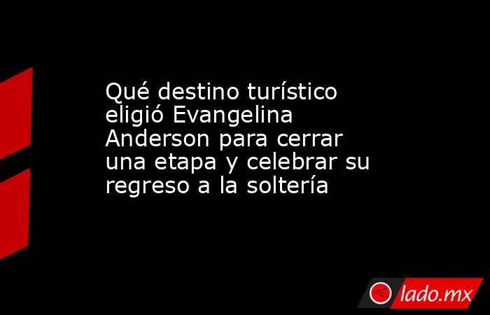 Qué destino turístico eligió Evangelina Anderson para cerrar una etapa y celebrar su regreso a la soltería. Noticias en tiempo real