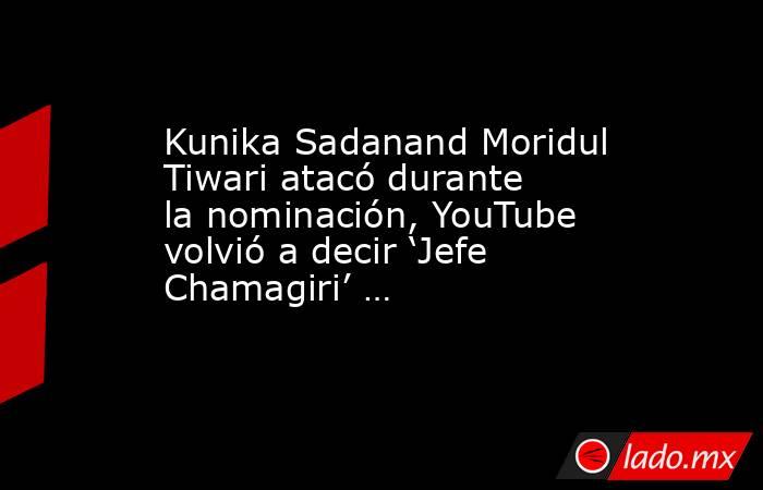 Kunika Sadanand Moridul Tiwari atacó durante la nominación, YouTube volvió a decir ‘Jefe Chamagiri’ …. Noticias en tiempo real