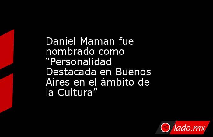 Daniel Maman fue nombrado como “Personalidad Destacada en Buenos Aires en el ámbito de la Cultura”. Noticias en tiempo real
