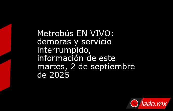 Metrobús EN VIVO: demoras y servicio interrumpido, información de este martes, 2 de septiembre de 2025. Noticias en tiempo real