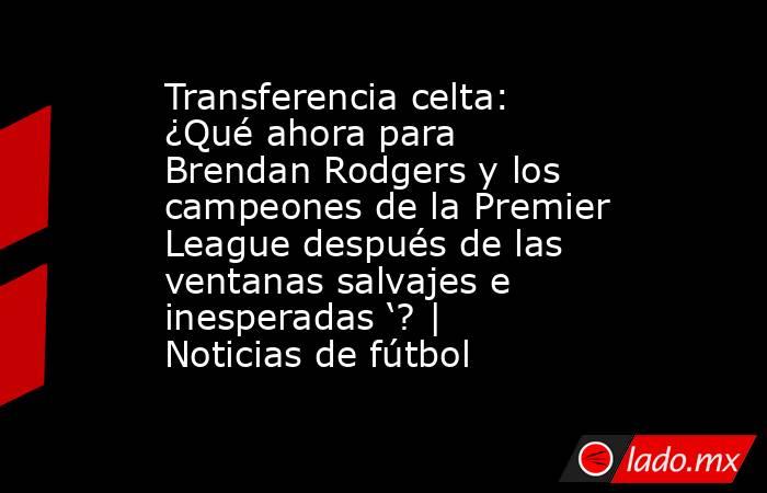 Transferencia celta: ¿Qué ahora para Brendan Rodgers y los campeones de la Premier League después de las ventanas salvajes e inesperadas ‘? | Noticias de fútbol. Noticias en tiempo real