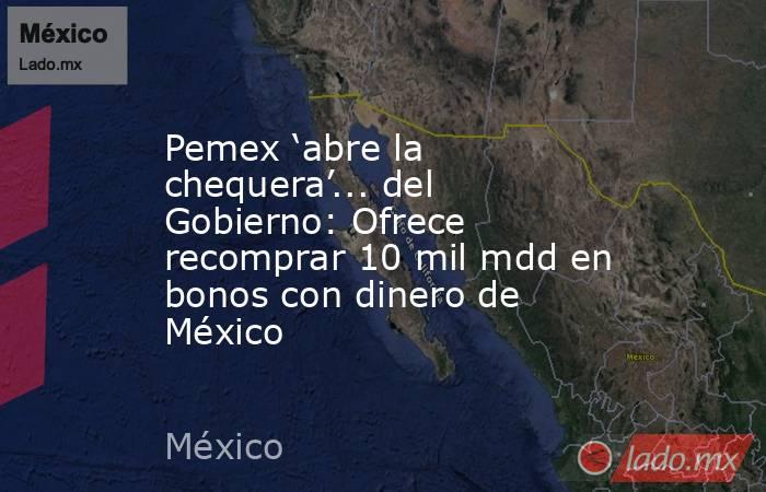 Pemex ‘abre la chequera’... del Gobierno: Ofrece recomprar 10 mil mdd en bonos con dinero de México. Noticias en tiempo real