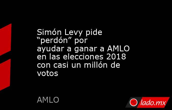 Simón Levy pide “perdón” por ayudar a ganar a AMLO en las elecciones 2018 con casi un millón de votos . Noticias en tiempo real