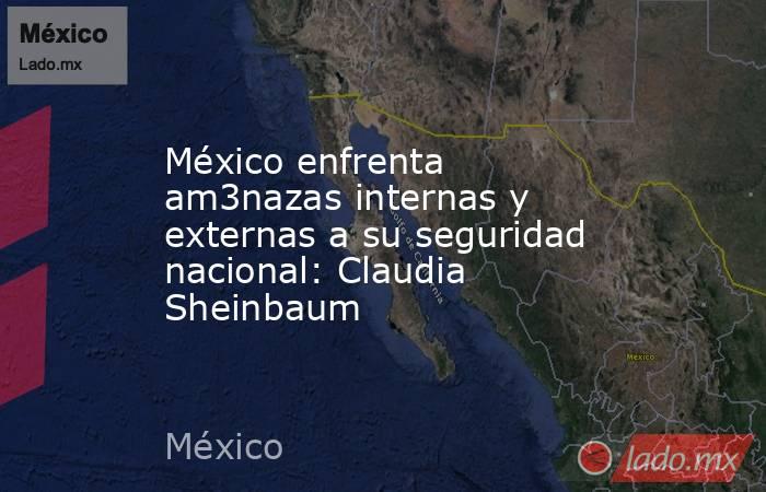 México enfrenta am3nazas internas y externas a su seguridad nacional: Claudia Sheinbaum. Noticias en tiempo real