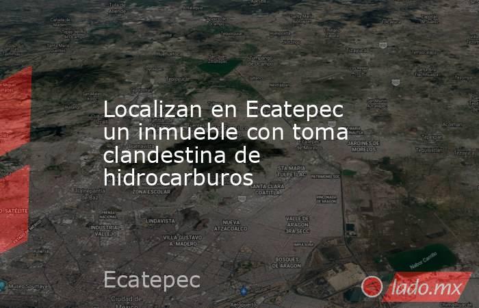 Localizan en Ecatepec un inmueble con toma clandestina de hidrocarburos. Noticias en tiempo real