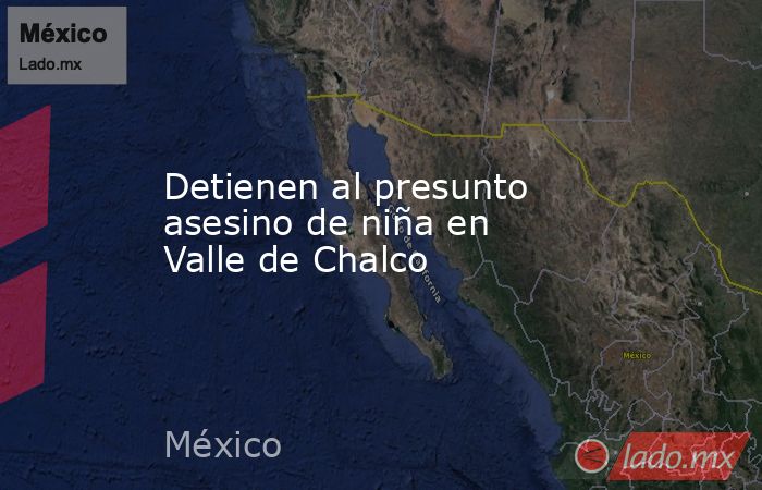 Detienen al presunto asesino de niña en Valle de Chalco. Noticias en tiempo real