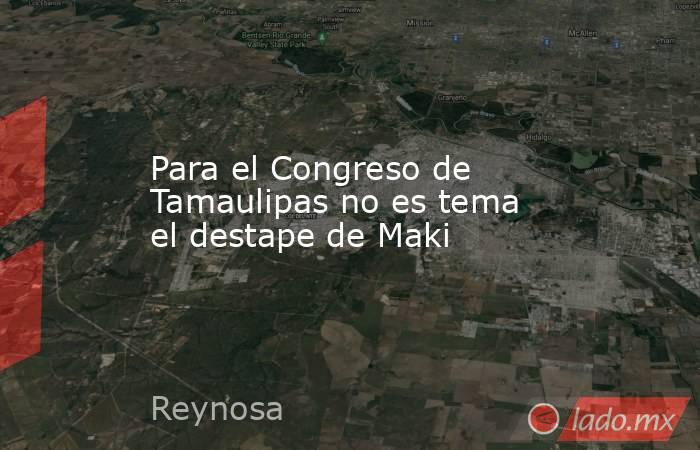Para el Congreso de Tamaulipas no es tema el destape de Maki. Noticias en tiempo real