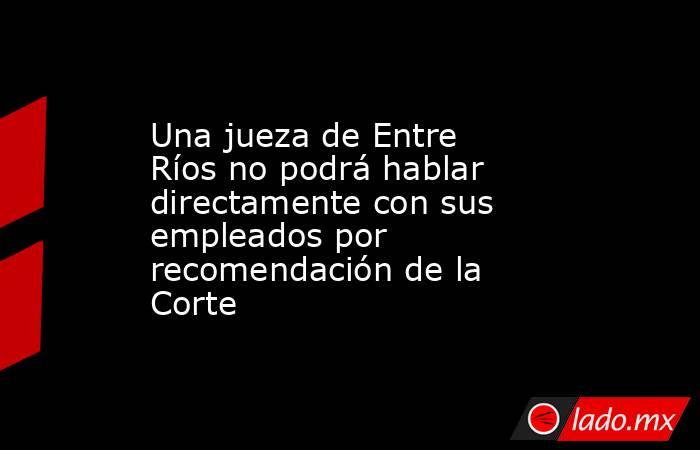 Una jueza de Entre Ríos no podrá hablar directamente con sus empleados por recomendación de la Corte. Noticias en tiempo real