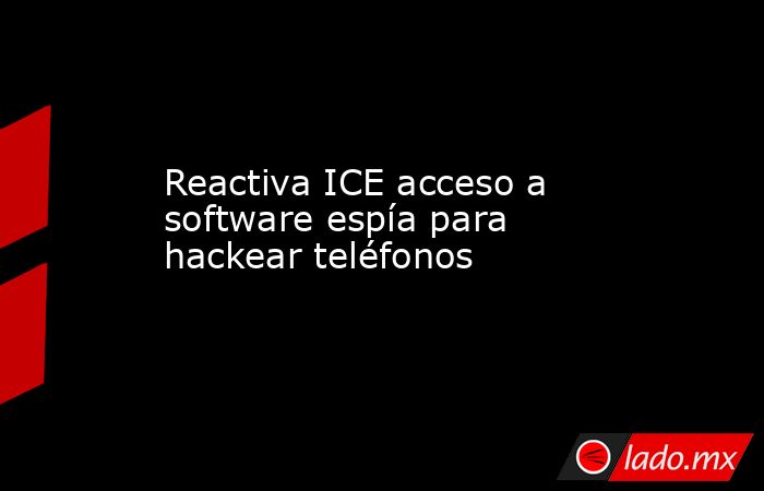 Reactiva ICE acceso a software espía para hackear teléfonos - Lado.mx