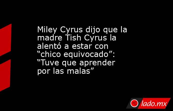 Miley Cyrus dijo que la madre Tish Cyrus la alentó a estar con “chico equivocado”: “Tuve que aprender por las malas”. Noticias en tiempo real