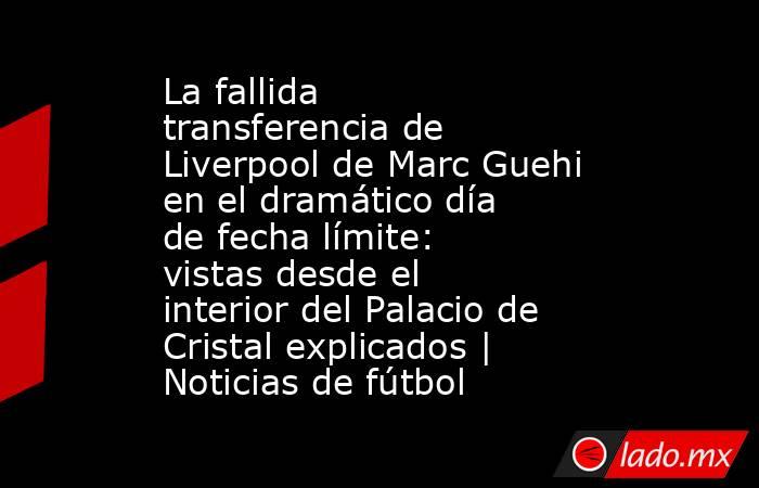 La fallida transferencia de Liverpool de Marc Guehi en el dramático día de fecha límite: vistas desde el interior del Palacio de Cristal explicados | Noticias de fútbol. Noticias en tiempo real