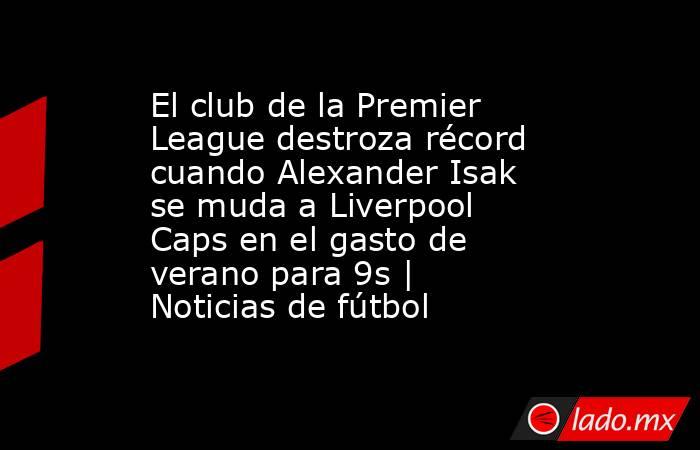 El club de la Premier League destroza récord cuando Alexander Isak se muda a Liverpool Caps en el gasto de verano para 9s | Noticias de fútbol. Noticias en tiempo real