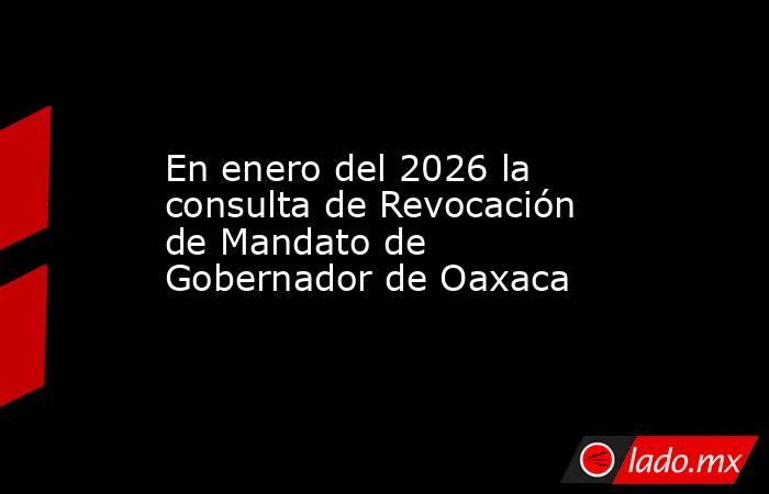 En enero del 2026 la consulta de Revocación de Mandato de Gobernador de Oaxaca. Noticias en tiempo real