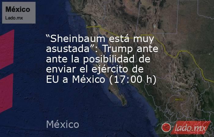 “Sheinbaum está muy asustada”: Trump ante ante la posibilidad de enviar el ejército de EU a México (17:00 h). Noticias en tiempo real