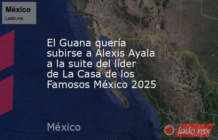 El Guana quería subirse a Alexis Ayala a la suite del líder de La Casa de los Famosos México 2025 . Noticias en tiempo real
