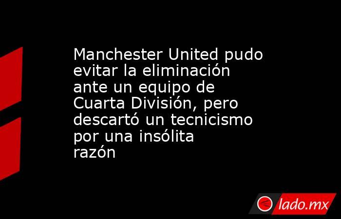 Manchester United pudo evitar la eliminación ante un equipo de Cuarta División, pero descartó un tecnicismo por una insólita razón. Noticias en tiempo real