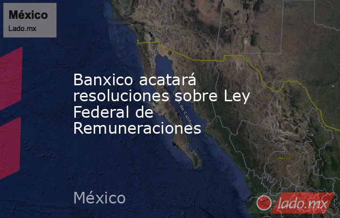 Banxico acatará resoluciones sobre Ley Federal de Remuneraciones. Noticias en tiempo real