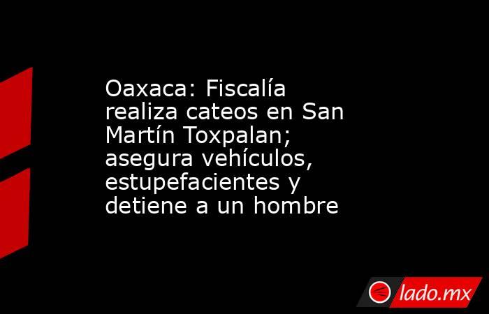 Oaxaca: Fiscalía realiza cateos en San Martín Toxpalan; asegura vehículos, estupefacientes y detiene a un hombre. Noticias en tiempo real